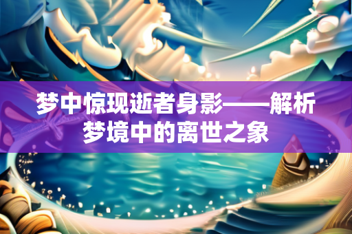 梦中惊现逝者身影——解析梦境中的离世之象