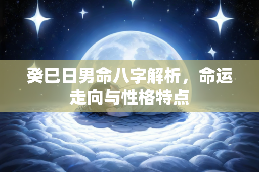 癸巳日男命八字解析，命运走向与性格特点