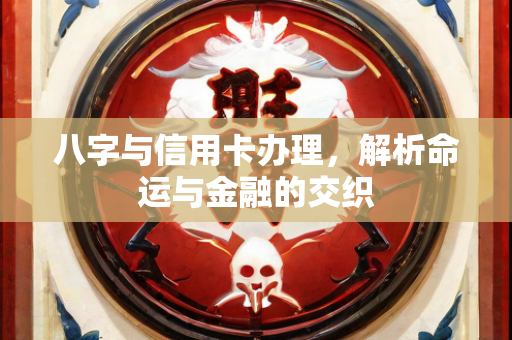 八字与信用卡办理，解析命运与金融的交织