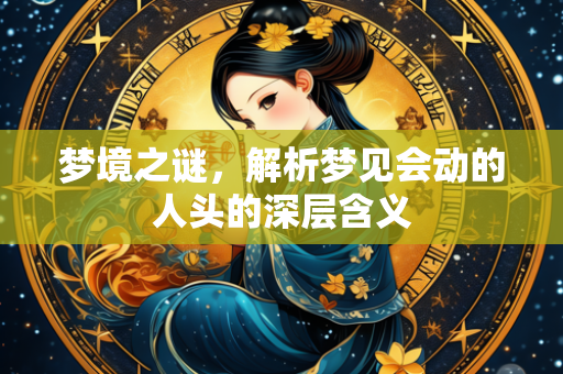 梦境之谜，解析梦见会动的人头的深层含义