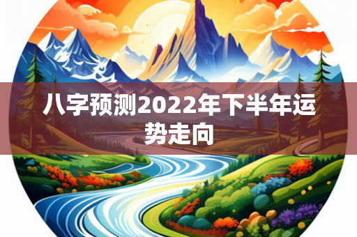 八字预测2022年下半年运势走向