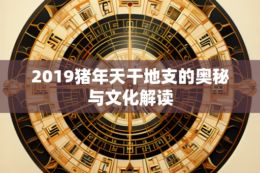 2019猪年天干地支的奥秘与文化解读