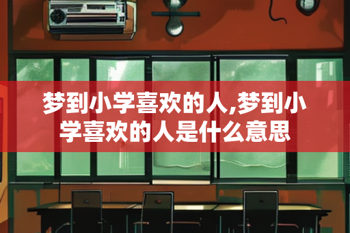 梦到小学喜欢的人,梦到小学喜欢的人是什么意思