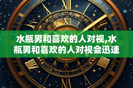 水瓶男和喜欢的人对视,水瓶男和喜欢的人对视会迅速移开吗?