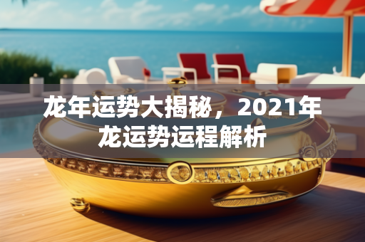 龙年运势大揭秘，2021年龙运势运程解析