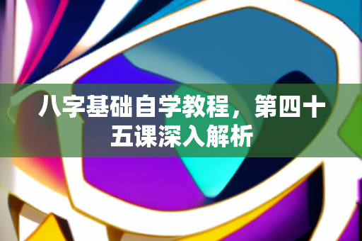 八字基础自学教程，第四十五课深入解析